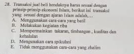 Transaksi jual beli hendaknya harus sesuai dengan
prinsip-prinsip ekonomi Islam, berikut ini transaksi
yang sesuai dengan ajaran Islam adalah,…
A. Menggunakan cara-cara yang batil
B. Melakukan kegiatan riba
C. Mempermainkan takaran, timbangan , kualitas dan
kchalaian
D. Mengunakan cara spikulasi
E. Tidak menggunakan cara-cara yang zhalim