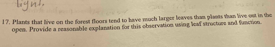 Plants that live on the forest floors tend to have much larger leaves than plants than live out in the 
open. Provide a reasonable explanation for this observation using leaf structure and function.