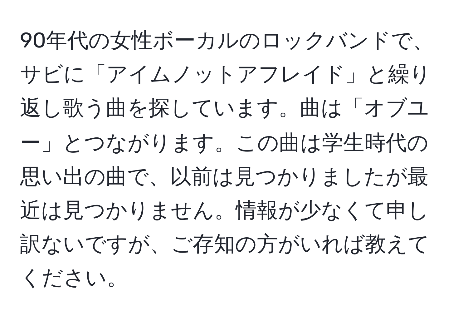 90年代の女性ボーカルのロックバンドで、サビに「アイムノットアフレイド」と繰り返し歌う曲を探しています。曲は「オブユー」とつながります。この曲は学生時代の思い出の曲で、以前は見つかりましたが最近は見つかりません。情報が少なくて申し訳ないですが、ご存知の方がいれば教えてください。