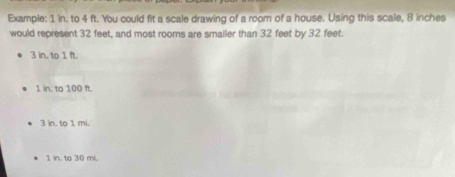 Example: 1 in. to 4 ft. You could fit a scale drawing of a room of a house. Using this scale, 8 inches
would represent 32 feet, and most rooms are smailer than 32 feet by 32 feet
3 in, to 1 ft.
1 in. to 100 ft.
3 in. to 1 mi.
1 in. to 30 mi.