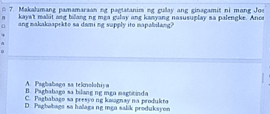 Makalumang pamamaraan ng pagtatanim ng gulay ang ginagamit ni mang Jos
kaya't maliit ang bilang ng mga gulay ang kanyang nasusuplay sa palengke. Anor
ang nakakaapekto sa dami ng supply ito napabilang?
A. Pagbabago sa teknolohiya
B. Pagbabago sa bilang ng mgn nagtitinda
C. Pagbabago sa presyo ng kaugnay na produkto
D. Pagbabago sa halaga ng mga salik produksyon