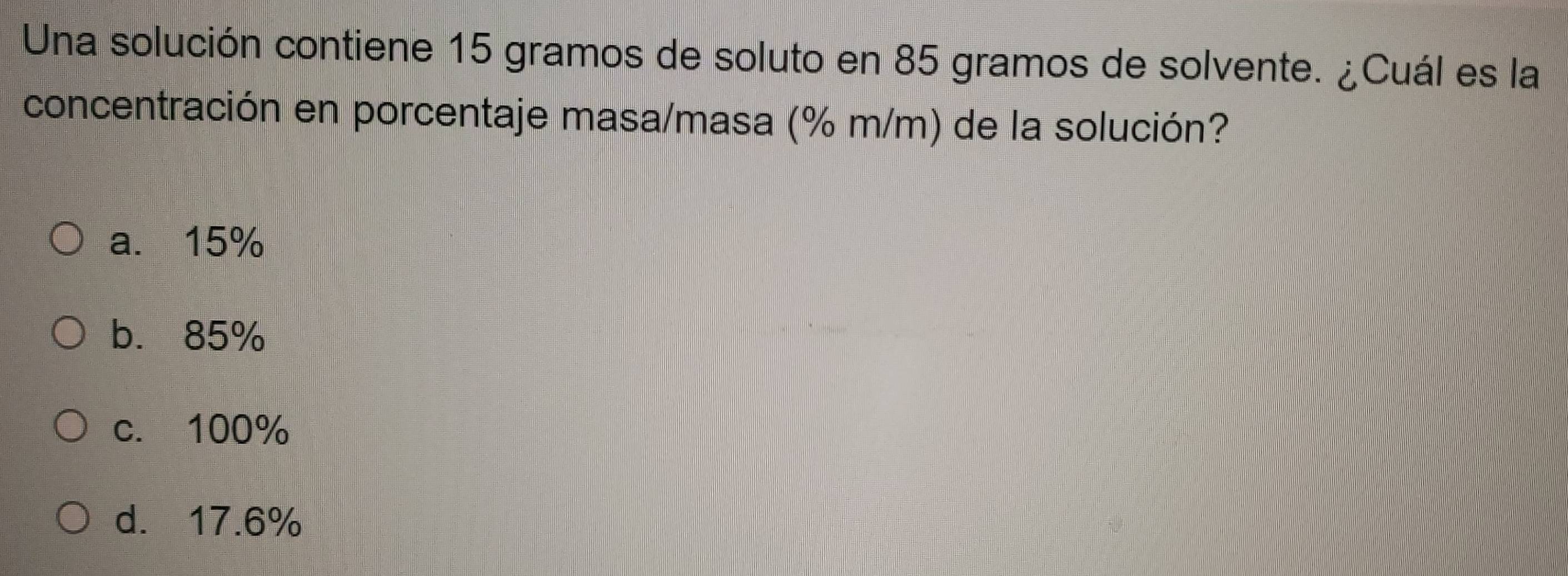 Una solución contiene 15 gramos de soluto en 85 gramos de solvente. ¿Cuál es la
concentración en porcentaje masa/masa (% m/m) de la solución?
a. 15%
b. 85%
c. 100%
d. 17.6%