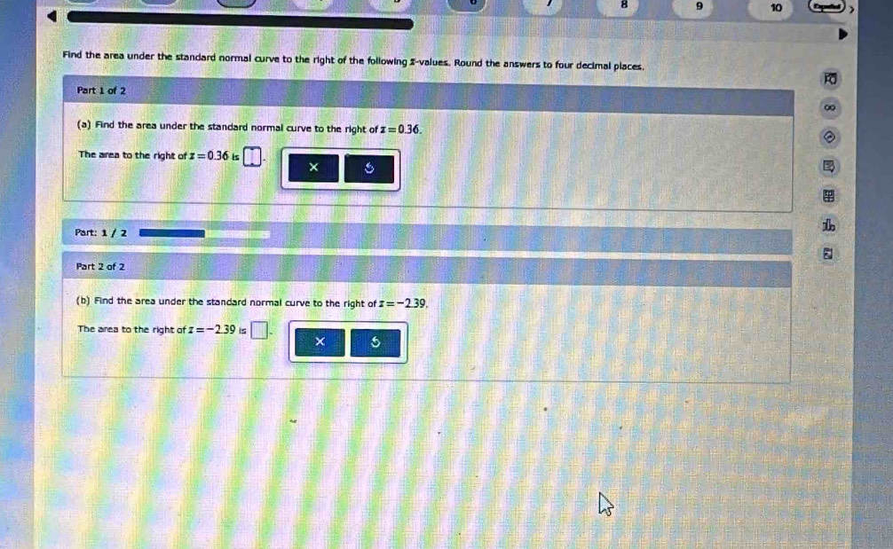 8 9 10 ) 
Find the area under the standard normal curve to the right of the following 2 -values. Round the answers to four decimal places. 
t 
Part 1 of 2 
∞ 
(a) Find the area under the standard normal curve to the right of z=0.36. 
The area to the right of x=0.36 is 
× 
Part: 1 / 2 
1 
Part 2 of 2 
(b) Find the area under the standard normal curve to the right of z=-2.39. 
The area to the right of z=-2.39 is □ . ×