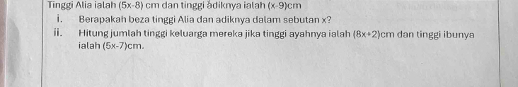 Tinggi Alia ialah (5x-8)cm dan tinggi adiknya ialah (x-9)cm
i. Berapakah beza tinggi Alia dan adiknya dalam sebutan x? 
i Hitung jumlah tinggi keluarga mereka jika tinggi ayahnya ialah (8x+2)cm dan tinggi ibunya 
ialah (5x-7)cm.