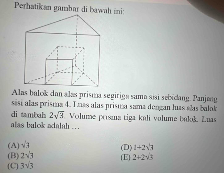 Perhatikan gambar di bawah ini:
Alas balok dan alas prisma segitiga sama sisi sebidang. Panjang
sisi alas prisma 4. Luas alas prisma sama dengan luas alas balok
di tambah 2sqrt(3). Volume prisma tiga kali volume balok. Luas
alas balok adalah …
(A) sqrt(3) 1+2sqrt(3)
(D)
(B) 2sqrt(3)
(E)
(C) 3sqrt(3) 2+2sqrt(3)