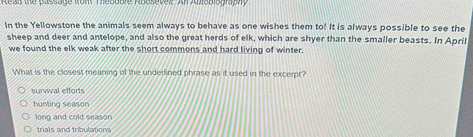 Read the passage from Teodore Robsevell. Anl Autoblography
In the Yellowstone the animals seem always to behave as one wishes them to! It is always possible to see the
sheep and deer and antelope, and also the great herds of elk, which are shyer than the smaller beasts. In April
we found the elk weak after the short commons and hard living of winter.
What is the closest meaning of the underlined phrase as it used in the excerpt?
survival efforts
hunting season
long and cold season
trials and tribulations
