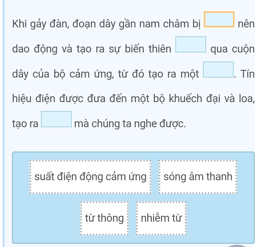 Khi gảy đàn, đoạn dây gần nam châm bị □ nên
dao động và tạo ra sự biến thiên beginarrayr □   5/5   5/5   5/5  frac 5 5    ·s ·s ·s  hline □ endarray qua cuộn
dây của bộ cảm ứng, từ đó tạo ra một □ Tín
hiệu điện được đưa đến một bộ khuếch đại và loa,
tạo ra beginarrayr a+a+a+a+a+a+a+a=a+a+a=a+b  a/a   b/a  b+a+a+a+a+a+a+a+a+a=□ mà chúng ta nghe được.
suất điện động cảm ứng sóng âm thanh
từ thông nhiễm từ