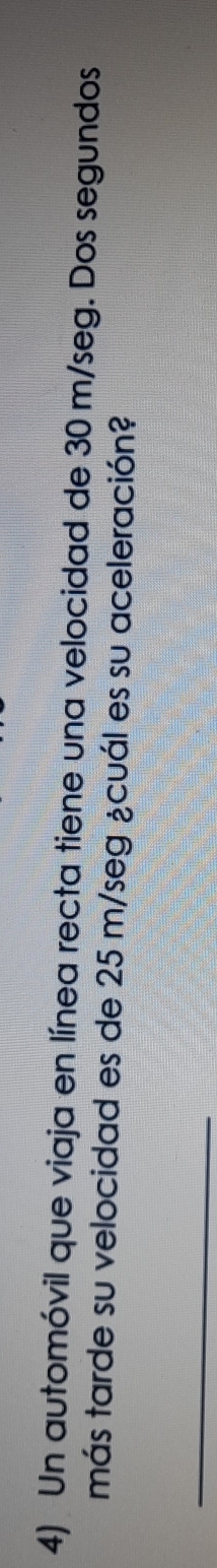 Un automóvil que viaja en línea recta tiene una velocidad de 30 m/seg. Dos segundos 
más tarde su velocidad es de 25 m/seg ¿cuál es su aceleración? 
_