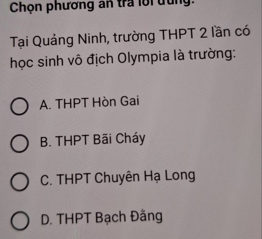 Chọn phương an tra lới đung:
Tại Quảng Ninh, trường THPT 2 lần có
học sinh vô địch Olympia là trường:
A. THPT Hòn Gai
B. THPT Bãi Cháy
C. THPT Chuyên Hạ Long
D. THPT Bạch Đằng