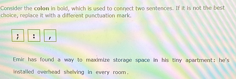 Consider the colon in bold, which is used to connect two sentences. If it is not the best 
choice, replace it with a different punctuation mark. 
; : 1 
Emir has found a way to maximize storage space in his tiny apartment: he's 
installed overhead shelving in every room .