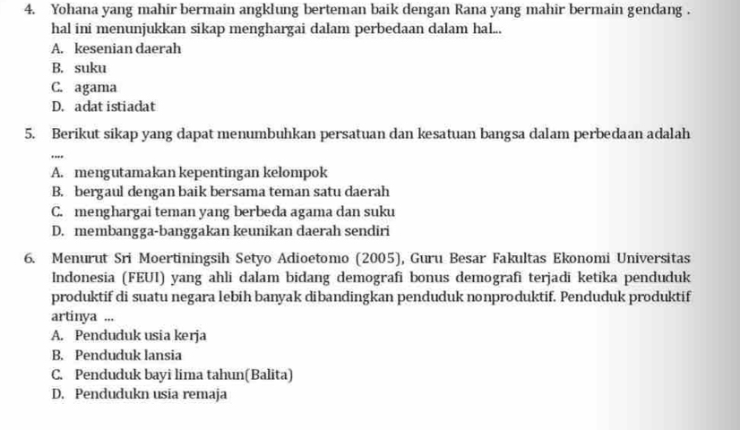 Yohana yang mahir bermain angklung berteman baik dengan Rana yang mahir bermain gendang .
hal ini menunjukkan sikap menghargai dalam perbedaan dalam hal...
A. kesenian daerah
B. suku
C. agama
D. adat istiadat
5. Berikut sikap yang dapat menumbuhkan persatuan dan kesatuan bangsa dalam perbedaan adalah
..
A. mengutamakan kepentingan kelompok
B. bergaul dengan baik bersama teman satu daerah
C. menghargai teman yang berbeda agama dan suku
D. membangga-banggakan keunikan daerah sendiri
6. Menurut Sri Moertiningsih Setyo Adioetomo (2005), Guru Besar Fakultas Ekonomi Universitas
Indonesia (FEUI) yang ahli dalam bidang demografi bonus demografi terjadi ketika penduduk
produktif di suatu negara lebih banyak dibandingkan penduduk nonproduktif. Penduduk produktif
artinya ...
A. Penduduk usia kerja
B. Penduduk lansia
C. Penduduk bayi lima tahun(Balita)
D. Pendudukn usia remaja