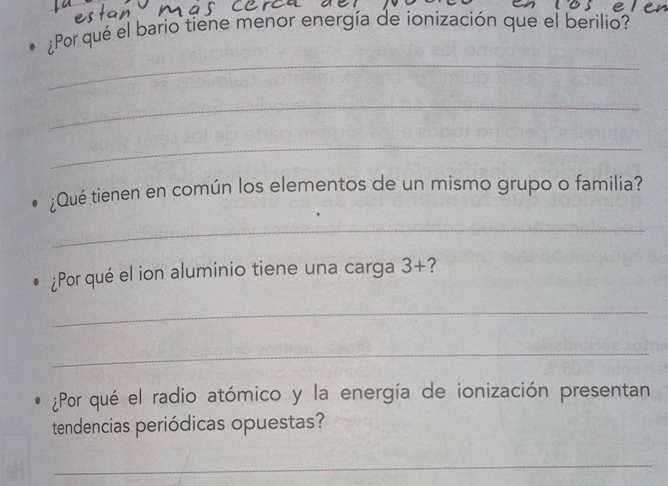 ¿Por qué el bario tiene menor energía de ionización que el berilio? 
_ 
_ 
_ 
¿Qué tienen en común los elementos de un mismo grupo o familia? 
_ 
¿Por qué el ion aluminio tiene una carga 3+ ? 
_ 
_ 
¿Por qué el radio atómico y la energía de ionización presentan 
tendencias periódicas opuestas? 
_