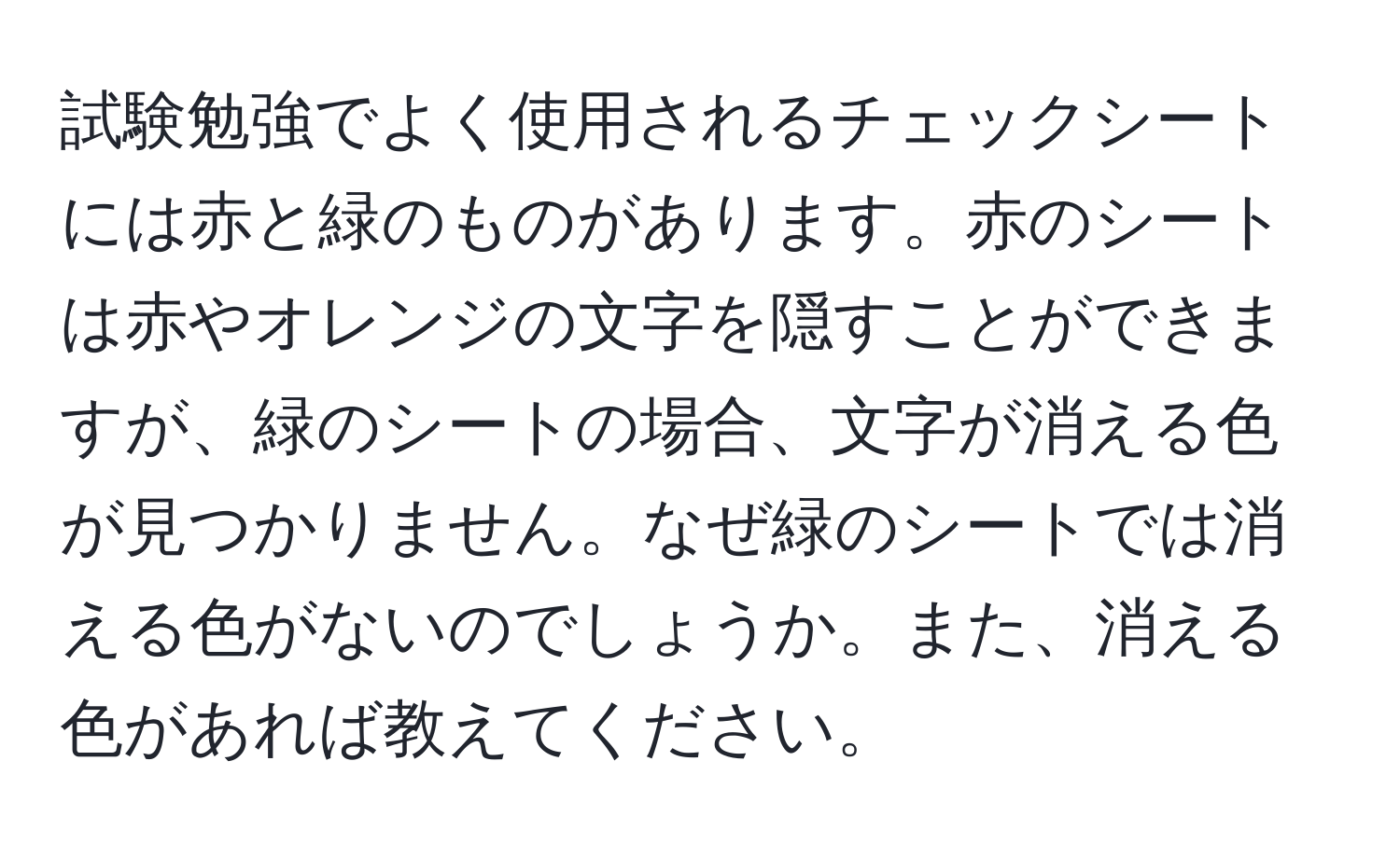 試験勉強でよく使用されるチェックシートには赤と緑のものがあります。赤のシートは赤やオレンジの文字を隠すことができますが、緑のシートの場合、文字が消える色が見つかりません。なぜ緑のシートでは消える色がないのでしょうか。また、消える色があれば教えてください。