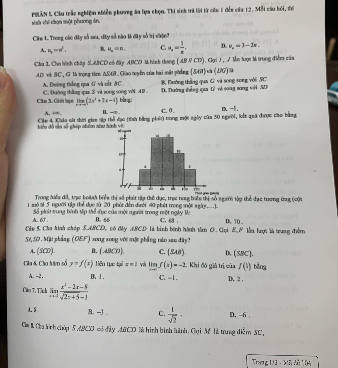 PHÀN I. Câu trắc nghiệm nhiều phương án lựa chọn. Thí sinh trá lời từ câu 1 đến cầu 12. Mỗi câu hỏi, thí
sinh chỉ chọn một phương án.
Câu 1. Trong các dãy số sau, dãy số nào là dãy số bị chặn?
B.
A. u_n=n^2. u_n=n.
C. u_s= 1/n .
D. u_s=3-2n.
Câu 2. Cho hình chóp S.ABCD có đây ABCD là hình thang (ABparallel CD). Gọi / , J lần lượt là trung điểm của
AD và BC , G là trọng tâm △ SAB. Giao tuyến của hai mặt phẳng (SAB) và ( L (G) là
A. Đường thắng qua G và cất BC . B. Đường thằng qua G và song song với SC
C. Đường thắng qua S và song song với AB . D. Đường thẳng qua G và song song với SD
Câu 3. Giới hạn limlimits _xto -∈fty (2x^3+2x-1) bằng:
A. +∞. B. --∞ . C. 0 . D.-1.
Câu 4. Khảo sát thời gian tập thể dục (tính bằng phút) trong một ngày của 50 người, kết quả được cho bằng
biểu đồ tần số ghép nhóm như h
Thờt gian (phút)
Trong biểu đồ, trục hoành biểu thị số phút tập thể dục, trục tung biểu thị số người tập thể dục tương ứng (cột
1 mô tả 5 người tập thể dục từ 20 phút đến dưới 40 phút trong một ngày,..).
Số phút trung bình tập thể dục của một người trong một ngày là:
A. 67 . B. 66 C. 68 . D. 70 .
Câu 5. Cho hình chóp S.ABCD, có đây ABCD là hình bình hành tâm O. Gọi E, F lần lượt là trung điểm
SM,SD . Mặt phẳng (OEF) song song với mặt phẳng nào sau đây?
A. (SCD). B, ( ABCD). C. (SAB). D. (SBC).
Câu 6, Cho hàm số y=f(x) liên tục tại x=1 và limlimits _xto 1f(x)=-2. Khi đó giá trị ciaf(1) bằng
A. -2 . B. 1 . C. -1 . D. 2 .
Câu 7. Tính limlimits _xto -2 (x^2-2x-8)/sqrt(2x+5)-1 
A. 8 . B. -3 ,  1/sqrt(2) : D. -6 .
C.
Câu 8. Cho hình chóp S.ABCD có đáy ABCD là hình bình hành. Gọi M là trung điểm SC,
Trang 1/3 - Mã đề 104