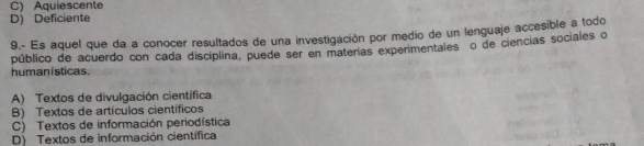 C) Aquiescente
D) Deficiente
9.- Es aquel que da a conocer resultados de una investigación por medio de un lenguaje accesible a todo
humanisticas. público de acuerdo con cada disciplina, puede ser en materas experimentalesão de ciencias sociales o
A) Textos de divulgación científica
B) Textos de artículos científicos
C) Textos de información periodística
D) Textos de información científica