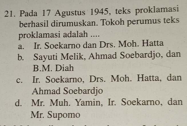 Pada 17 Agustus 1945, teks proklamasi
berhasil dirumuskan. Tokoh perumus teks
proklamasi adalah ....
a. Ir. Soekarno dan Drs. Moh. Hatta
b. Sayuti Melik, Ahmad Soebardjo, dan
B.M. Diah
c. Ir. Soekarno, Drs. Moh. Hatta, dan
Ahmad Soebardjo
d. Mr. Muh. Yamin, Ir. Soekarno, dan
Mr. Supomo