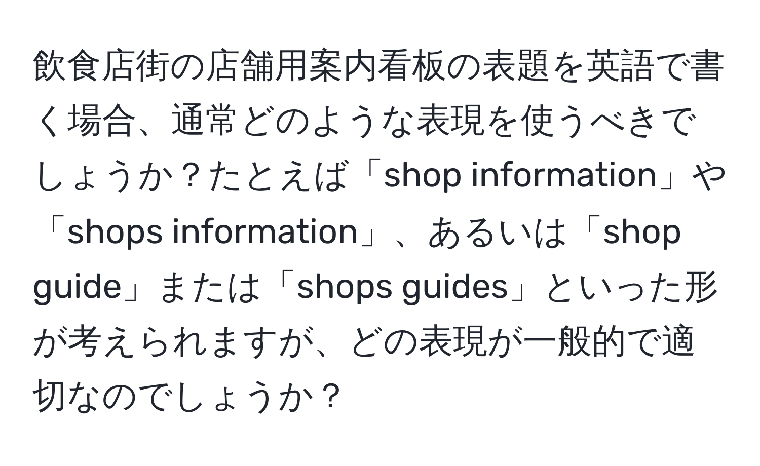 飲食店街の店舗用案内看板の表題を英語で書く場合、通常どのような表現を使うべきでしょうか？たとえば「shop information」や「shops information」、あるいは「shop guide」または「shops guides」といった形が考えられますが、どの表現が一般的で適切なのでしょうか？