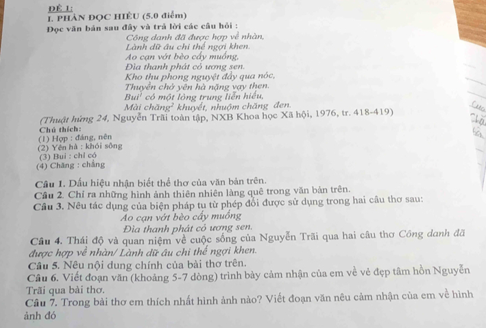 Để 1: 
I. PHÀN ĐỌC HIÊU (5.0 điểm) 
Đọc văn bản sau đây và trả lời các câu hỏi : 
Công danh đã được hợp về nhàn, 
Lành dữ âu chi thể ngợi khen. 
Ao cạn vớt bèo cấy muống, 
Đìa thanh phát cỏ ương sen. 
Kho thu phong nguyệt đầy qua nóc, 
Thuyền chở yên hà nặng vạy then. 
Bui' có một lòng trung liễn hiểu, 
Mài chăng² khuyết, nhuộm chăng đen. 
(Thuật hứng 24, Nguyễn Trãi toàn tập, NXB Khoa học Xã hội, 1976, tr. 418-419) 
Chú thích: 
(1) Hợp : đáng, nên 
(2) Yên hà : khói sông 
(3) Bui : chỉ có 
(4) Chăng : chẳng 
Cầu 1. Dấu hiệu nhận biết thể thơ của văn bản trên. 
Cầu 2. Chỉ ra những hình ảnh thiên nhiên làng quê trong văn bản trên. 
Câu 3. Nêu tác dụng của biện pháp tụ từ phép đổi được sử dụng trong hai câu thơ sau: 
Ao cạn vớt bèo cấy muồng 
Đìa thanh phát cỏ ương sen. 
Câu 4. Thái độ và quan niệm về cuộc sống của Nguyễn Trãi qua hai câu thơ Công danh đã 
được hợp về nhàn/ Lành dữ âu chi thể ngợi khen. 
Câu 5. Nêu nội dung chính của bài thơ trên. 
Câu 6. Viết đoạn văn (khoảng 5-7 dòng) trình bày cảm nhận của em về vẻ đẹp tâm hồn Nguyễn 
Trãi qua bài thơ. 
Câu 7. Trong bài thơ em thích nhất hình ảnh nào? Viết đoạn văn nêu cảm nhận của em về hình 
ảnh đó