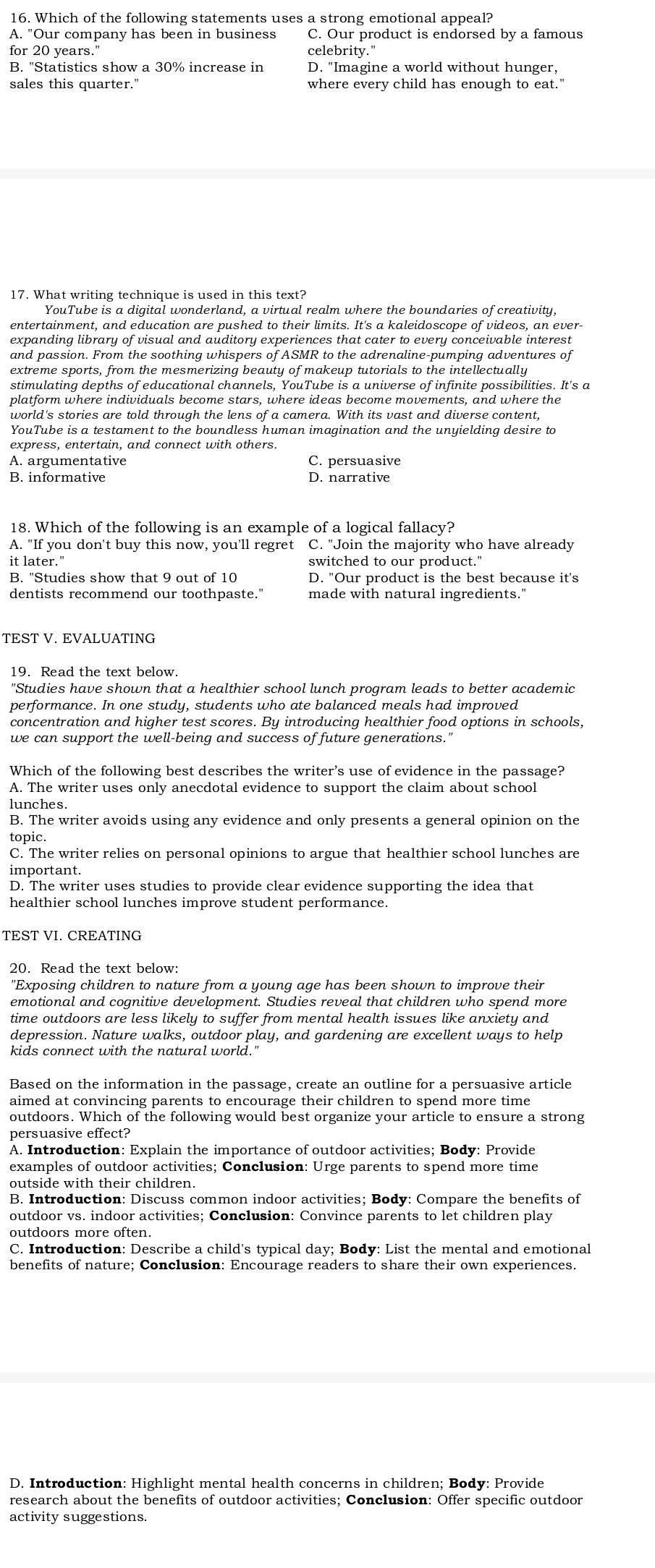 Which of the following statements uses a strong emotional appeal?
A. "Our company has been in business C. Our product is endorsed by a famous
for 20 years." celebrity.'
B. "Statistics show a 30% increase in D. "Imagine a world without hunger,
sales this quarter." where every child has enough to eat."
17. What writing technique is used in this text?
YouTube is a diqital wonderland, a virtual realm where the boundaries of creativity.
entertainment, and education are pushed to their limits. It's a kaleidoscope of videos, an ever-
expanding library of visual and auditory experiences that cater to every conceivable interest
and passion. From the soothing whispers of ASMR to the adrenaline-pumping adventures of
extreme sports, from the mesmerizing beauty of makeup tutorials to the intellectually
stimulating depths of educational channels, YouTube is a universe of infinite possibilities. It's a
platform where individuals become stars, where ideas become movements, and where the
world's stories are told through the lens of a camera. With its vast and diverse content,
YouTube is a testament to the boundless human imagination and the unyielding desire to
express, entertain, and connect with others.
A. argumentative C. persuasive
D. narrative
18. Which of the following is an example of a logical fallacy?
A. "If you don't buy this now, you'll regret C. "Join the majority who have already
it later." switched to our product."
B. "Studies show that 9 out of 10 D. "Our product is the best because it's
dentists recommend our toothpaste." made with natural ingredients."
TEST V. EVALUATING
19. Read the text below.
"Studies have shown that a healthier school lunch program leads to better academic
performance. In one study, students who ate balanced meals had improved
concentration and higher test scores. By introducing healthier food options in schools
Which of the following best describes the writer's use of evidence in the passage?
A. The writer uses only anecdotal evidence to support the claim about school
lunches
B. The writer avoids using any evidence and only presents a general opinion on the
topic.
C. The writer relies on personal opinions to argue that healthier school lunches are
important
D. The writer uses studies to provide clear evidence supporting the idea that
healthier school lunches improve student performance.
TEST VI. CREATING
20. Read the text below:
"Exposing children to nature from a young age has been shown to improve their
emotional and cognitive development. Studies reveal that children who spend more
time outdoors are less likely to suffer from mental health issues like anxiety and
depression. Nature walks, outdoor play, and gardening are excellent ways to help
kids connect with the natural world.'
Based on the information in the passage, create an outline for a persuasive article
aimed at convincing parents to encourage their children to spend more time
outdoors. Which of the following would best organize your article to ensure a strong
persuasive effect?
A. Introduction: Explain the importance of outdoor activities; Body: Provide
examples of outdoor activities; Conclusion: Urge parents to spend more time
outside with their children.
B. Introduction: Discuss common indoor activities; Body: Compare the benefits of
outdoor vs. indoor activities; Conclusion: Convince parents to let children play
C. Introduction: Describe a child's typical day; Body: List the mental and emotional
benefits of nature; Conclusion: Encourage readers to share their own experiences
D. Introduction: Highlight mental health concerns in children; Body: Provide
research about the benefits of outdoor activities; Conclusion: Offer specific outdoor
activity suggestions.