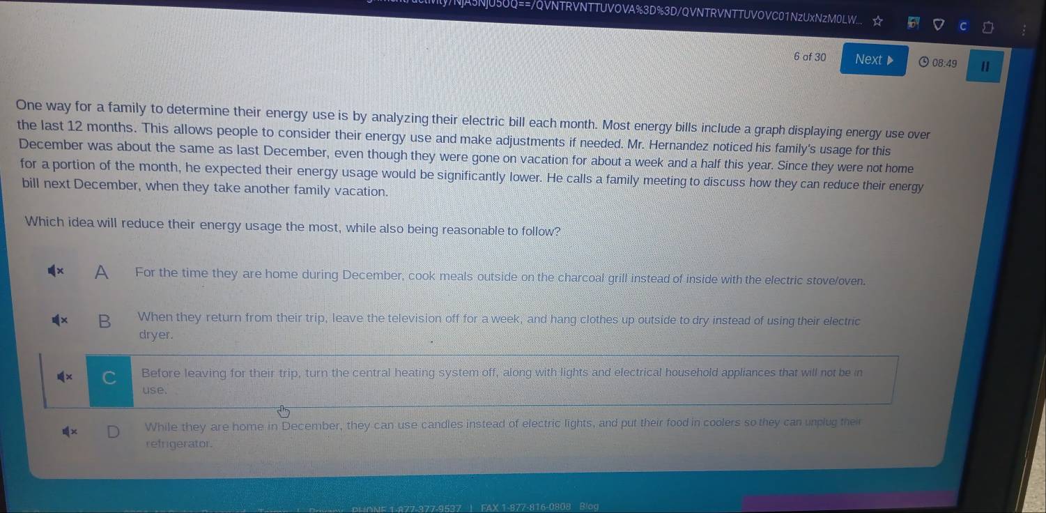 Q==/QVNTRVNTTUVOVA%3D%3D/QVNTRVNTTUVOVC01NzUxNzM0LW...
6 of 30 Next ▶ 08:49
One way for a family to determine their energy use is by analyzing their electric bill each month. Most energy bills include a graph displaying energy use over
the last 12 months. This allows people to consider their energy use and make adjustments if needed. Mr. Hernandez noticed his family's usage for this
December was about the same as last December, even though they were gone on vacation for about a week and a half this year. Since they were not home
for a portion of the month, he expected their energy usage would be significantly lower. He calls a family meeting to discuss how they can reduce their energy
bill next December, when they take another family vacation.
Which idea will reduce their energy usage the most, while also being reasonable to follow?
A For the time they are home during December, cook meals outside on the charcoal grill instead of inside with the electric stove/oven.
B When they return from their trip, leave the television off for a week, and hang clothes up outside to dry instead of using their electric
dryer.
Before leaving for their trip, turn the central heating system off, along with lights and electrical household appliances that will not be in
use.
While they are home in December, they can use candles instead of electric lights, and put their food in coolers so they can unplug their
refrigerator.