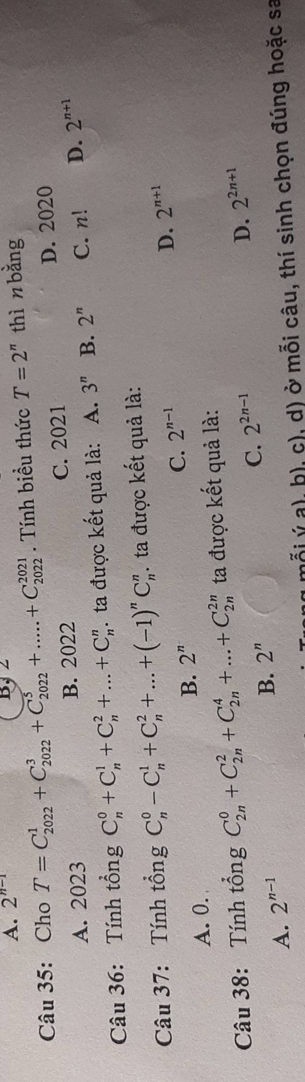 A. 2^(n-1) B, 2
Câu 35: Cho T=C_(2022)^1+C_(2022)^3+C_(2022)^5+.....+C_(2022)^(2021). Tính biểu thức T=2^n thì n bǎng
C. 2021
A. 2023 B. 2022 D. 2020
Câu 36: Tính tổng C_n^(0+C_n^1+C_n^2+...+C_n^n. ta được kết quả là: A. 3^n) B. 2^n C. n! D. 2^(n+1)
Câu 37: Tính tổng C_n^(0-C_n^1+C_n^2+...+(-1)^n)C_n^(n. ta được kết quả là:
C. 2^n-1)
D. 2^(n+1)
A. 0.
B. 2^n
Câu 38: Tính tổng C_(2n)^0+C_(2n)^2+C_(2n)^4+...+C_(2n)^(2n) ta được kết quả là:
D.
A. 2^(n-1)
B. 2^n C. 2^(2n-1) 2^(2n+1)
ý a), h), c), d) ở mỗi câu, thí sinh chọn đúng hoặc sa