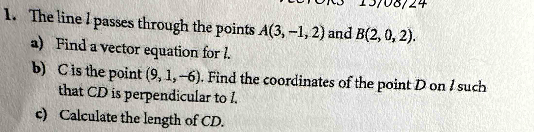 13/08/24 
1. The line I passes through the points A(3,-1,2) and B(2,0,2). 
a) Find a vector equation for l. 
b) C is the point (9,1,-6). Find the coordinates of the point D on I such 
that CD is perpendicular to 1. 
c) Calculate the length of CD.