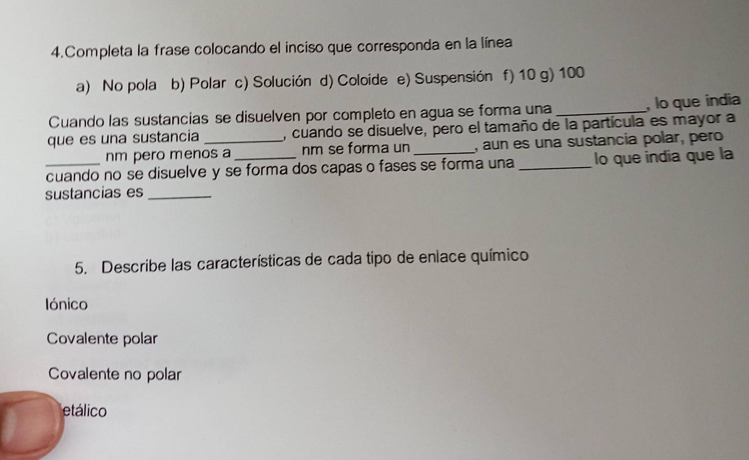 Completa la frase colocando el inciso que corresponda en la línea
a) No pola b) Polar c) Solución d) Coloide e) Suspensión f) 10 g) 100
, lo que india
Cuando las sustancias se disuelven por completo en agua se forma una_
que es una sustancia _, cuando se disuelve, pero el tamaño de la partícula es mayor a
nm pero menos a nm se forma un , aun es una sustancia polar, pero
cuando no se disuelve y se forma dos capas o fases se forma una _lo que india que la
sustancias es_
5. Describe las características de cada tipo de enlace químico
Iónico
Covalente polar
Covalente no polar
etálico