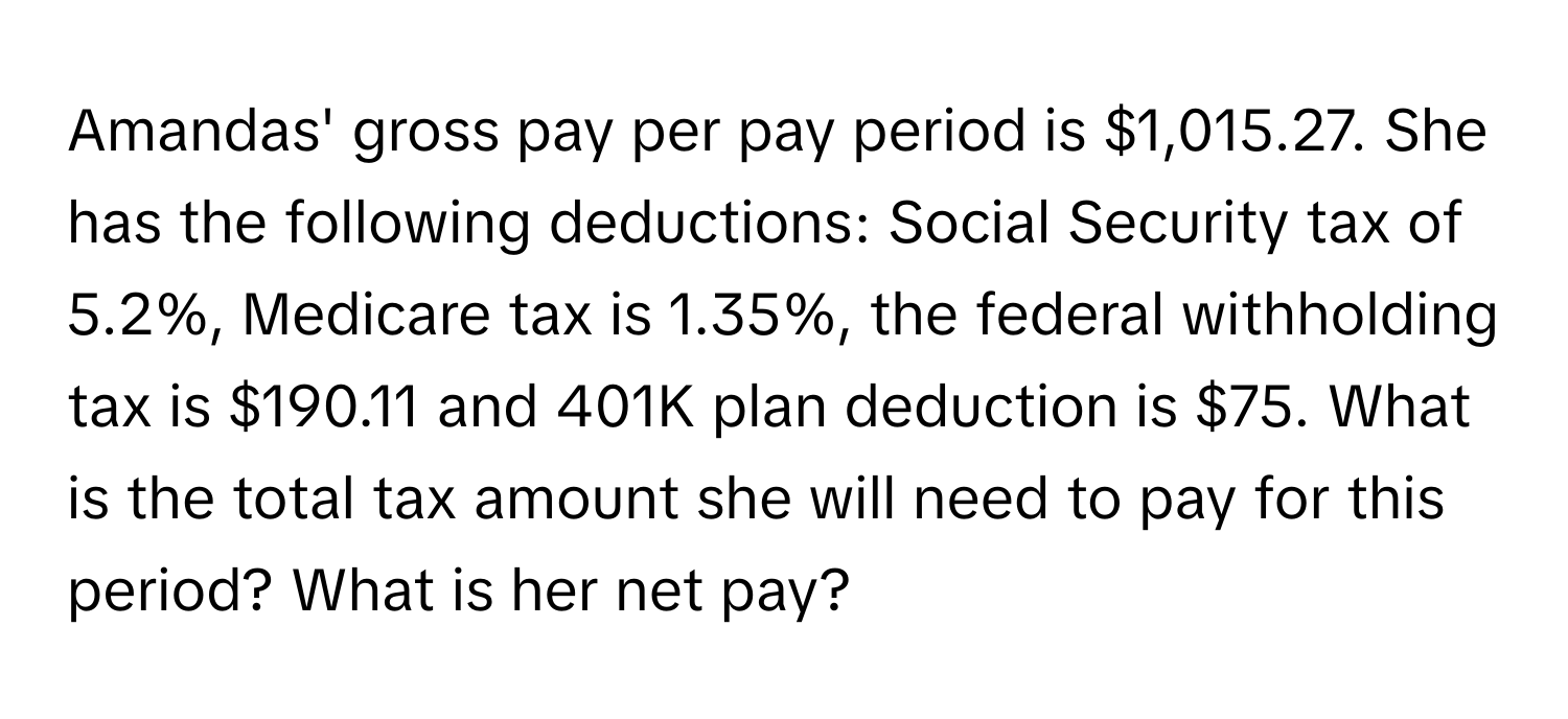 Amandas' gross pay per pay period is $1,015.27. She has the following deductions: Social Security tax of 5.2%, Medicare tax is 1.35%, the federal withholding tax is $190.11 and 401K plan deduction is $75. What is the total tax amount she will need to pay for this period? What is her net pay?