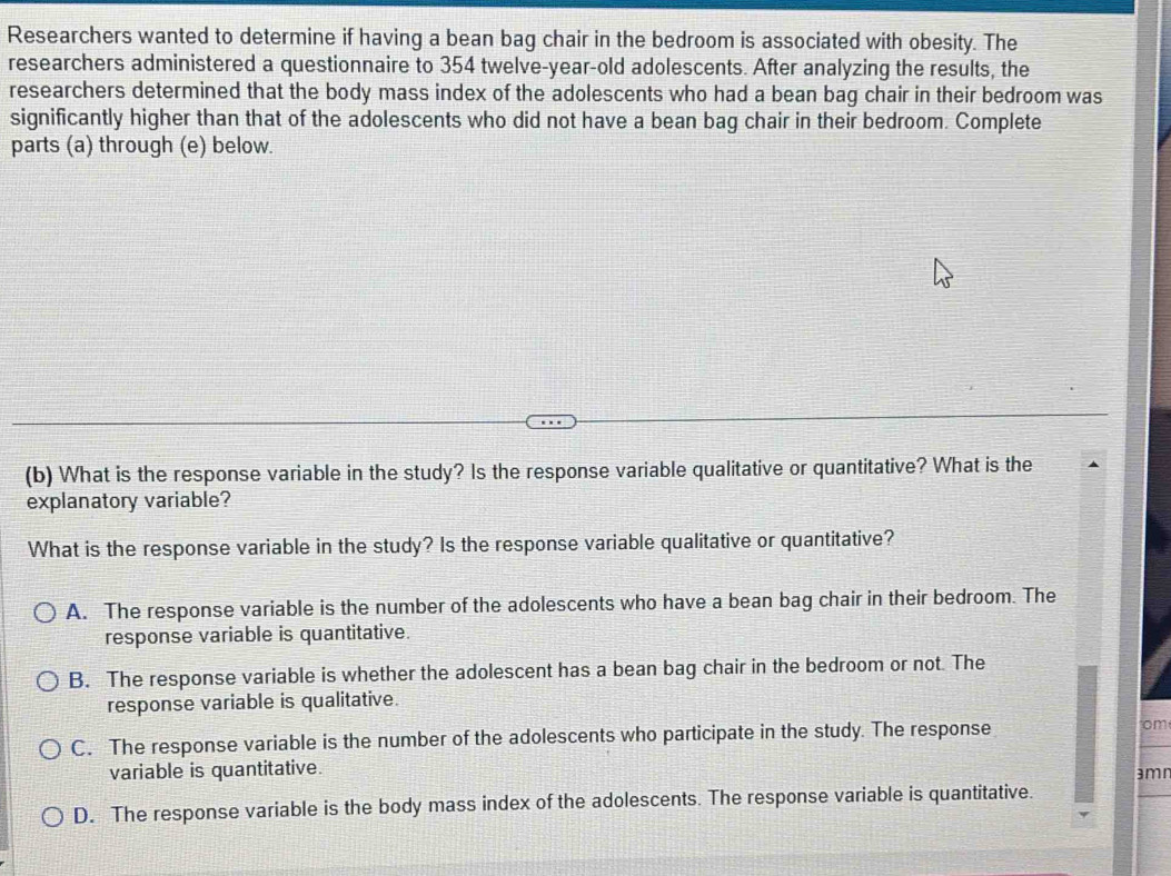 Researchers wanted to determine if having a bean bag chair in the bedroom is associated with obesity. The
researchers administered a questionnaire to 354 twelve-year-old adolescents. After analyzing the results, the
researchers determined that the body mass index of the adolescents who had a bean bag chair in their bedroom was
significantly higher than that of the adolescents who did not have a bean bag chair in their bedroom. Complete
parts (a) through (e) below.
(b) What is the response variable in the study? Is the response variable qualitative or quantitative? What is the
explanatory variable?
What is the response variable in the study? Is the response variable qualitative or quantitative?
A. The response variable is the number of the adolescents who have a bean bag chair in their bedroom. The
response variable is quantitative.
B. The response variable is whether the adolescent has a bean bag chair in the bedroom or not. The
response variable is qualitative.
C. The response variable is the number of the adolescents who participate in the study. The response om
variable is quantitative.
amr
D. The response variable is the body mass index of the adolescents. The response variable is quantitative.