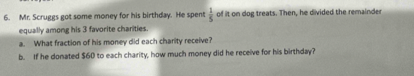 Mr. Scruggs got some money for his birthday. He spent  1/5  of it on dog treats. Then, he divided the remainder 
equally among his 3 favorite charities. 
a. What fraction of his money did each charity receive? 
b. If he donated $60 to each charity, how much money did he receive for his birthday?