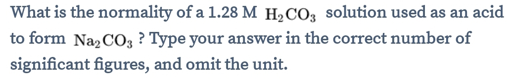 What is the normality of a 1.28 M H_2CO_3 solution used as an acid 
to form Na_2CO_3 ? Type your answer in the correct number of 
significant figures, and omit the unit.