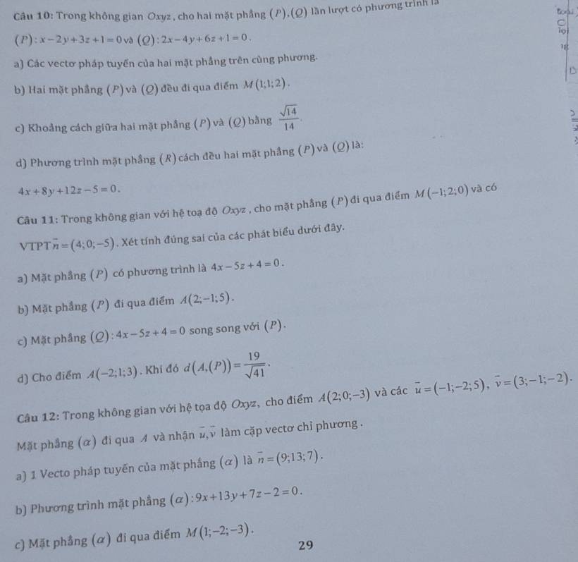 Trong không gian Oxyz , cho hai mặt phẳng (P),(Q) lần lượt có phương trình lã
Boru
8
(P):x-2y+3z+1=0 và (2) ^circ  2x-4y+6z+1=0.
1g
a) Các vectơ pháp tuyến của hai mặt phầng trên cùng phương.
b) Hai mặt phẳng (P) và (Q) đều đi qua điểm M(1;1;2).
c) Khoảng cách giữa hai mặt phẳng (P) và (Ω) bằng  sqrt(14)/14 .

d) Phương trình mặt phầng (R)cách đều hai mặt phẳng (P) và (Q) là:
4x+8y+12z-5=0.
Câu 11: Trong không gian với hệ toạ độ Oxyz , cho mặt phẳng (P)đi qua điểm M(-1;2;0) và có
VTPT overline n=(4;0;-5). Xét tính đúng sai của các phát biểu dưới đây.
a) Mặt phẳng (P) có phương trình là 4x-5z+4=0.
b) Mặt phẳng (P) đi qua điểm A(2;-1;5).
c) Mặt phẳng (Q): 4x-5z+4=0 song song với (P).
d) Cho điểm A(-2;1;3). Khi đó d(A,(P))= 19/sqrt(41) .
Câu 12: Trong không gian với hệ tọa độ Oxyz, cho điểm A(2;0;-3) và các vector u=(-1;-2;5),vector v=(3;-1;-2).
Mặt phẳng (α) đi qua A và nhận 1,ν làm cặp vectơ chỉ phương .
a) 1 Vecto pháp tuyến của mặt phầng (α) là overline n=(9;13;7).
b) Phương trình mặt phẳng (α): 9x+13y+7z-2=0.
c) Mặt phầng (α) đi qua điểm M(1;-2;-3).
29