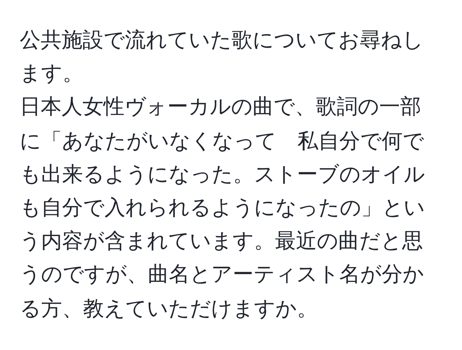 公共施設で流れていた歌についてお尋ねします。 
日本人女性ヴォーカルの曲で、歌詞の一部に「あなたがいなくなって　私自分で何でも出来るようになった。ストーブのオイルも自分で入れられるようになったの」という内容が含まれています。最近の曲だと思うのですが、曲名とアーティスト名が分かる方、教えていただけますか。