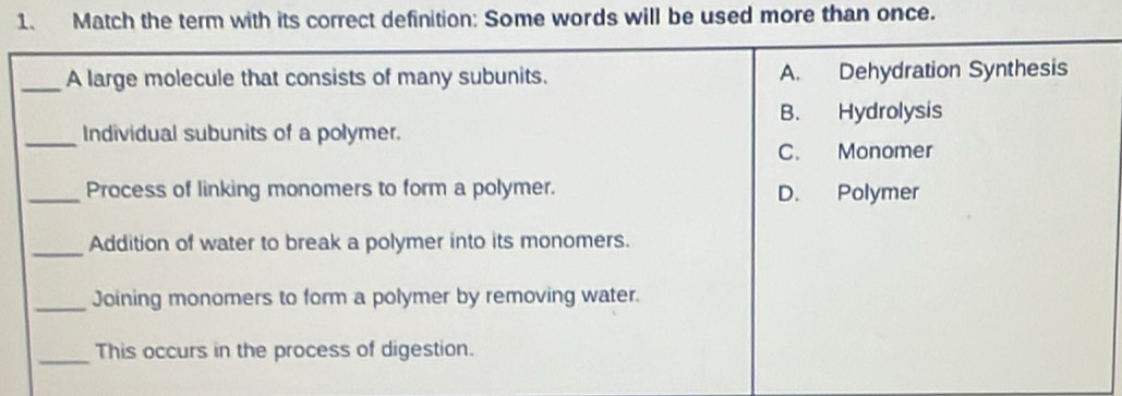 Match the term with its correct definition: Some words will be used more than once.
_A large molecule that consists of many subunits. A. Dehydration Synthesis
B. Hydrolysis
_Individual subunits of a polymer.
C. Monomer
_Process of linking monomers to form a polymer. D. Polymer
_Addition of water to break a polymer into its monomers.
_Joining monomers to form a polymer by removing water.
_This occurs in the process of digestion.