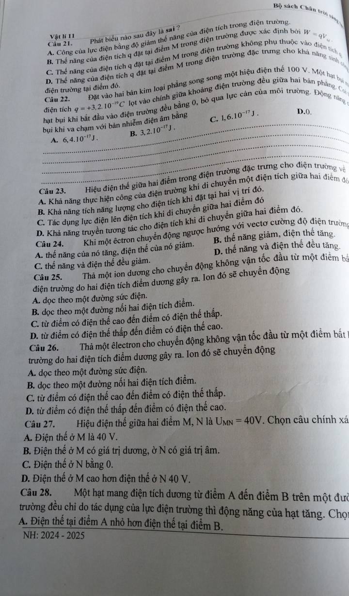 Bộ sách Chân trời sáng l
Câu 21. Phát biểu nào sau đây là sai ?
Vật lí 11
A. Công của lực điện bằng độ giảm thể năng của điện tích trong điện trường
B. Thế năng của điện tích q đặt tại điểm M trong điện trường được xác định bởi W=qV_cd
C. Thể năng của điện tích q đặt tại điểm M trong điện trường không phụ thuộc vào điện tích ở
D. Thể năng của điện tích q đặt tại điểm M trong điện trường đặc trưng cho khả năng sinh v
Câu 22. Đặt vào hai bản kim loại phẳng song song một hiệu điện thế 100 V. Một hạt bụ n
điện trường tại điểm đó.
lot vào chính giữa khoảng điện trường đều giữa hai bản phẳng. Coi
điện tích q=+3,2.10^(-19)C tên trường đều bằng 0, bỏ qua lực cản của môi trường. Động năng
hạt bụi kh C. 1,6.10^(-17)J. D.0
bui khi va chạm với bản nhiễm điện âm bằng
_
_A. 6,4.10^(-17)J. B. 3,2.10^(-17)J.
_
Câu 23. M  Hiệu điện thể giữa hai điểm trong điện trường đặc trưng cho điện trường về
A. Khả năng thực hiện công của điện trường khi di chuyển một điện tích giữa hai điểm đó
B. Khả năng tích năng lượng cho điện tích khi đặt tại hai vị trí đó.
C. Tác dụng lực điện lên điện tích khi di chuyển giữa hai điểm đớ
D. Khả năng truyền tương tác cho điện tích khi di chuyển giữa hai điểm đó.
Câu 24. Khi một êctron chuyển động ngược hướng với vectơ cường độ điện trường
A. thế năng của nó tăng, điện thế của nó giảm. B. thế năng giảm, điện thể tăng
D. thế năng và điện thế đều tăng
C. thế năng và điện thế đều giảm.
Câu 25. Thả một ion dương cho chuyền động không vận tốc đầu từ một điểm bá
điện trường do hai điện tích điểm dương gây ra. Ion đó sẽ chuyền động
A dọc theo một đường sức điện.
B. dọc theo một đường nối hai điện tích điểm.
C. từ điểm có điện thể cao đến điểm có điện thế thấp.
D. từ điểm có điện thế thấp đến điểm có điện thế cao.
Câu 26.  Thả một êlectron cho chuyển động không vận tốc đầu từ một điểm bắất 1
trường do hai điện tích điểm dương gây ra. Ion đó sẽ chuyển động
A dọc theo một đường sức điện.
B. dọc theo một đường nối hai điện tích điểm.
C. từ điểm có điện thế cao đến điểm có điện thế thấp.
D. từ điểm có điện thế thấp đến điểm có điện thế cao.
Câu 27.  Hiệu điện thế giữa hai điểm M, N là U_MN=40V. Chọn câu chính xá
A. Điện thế ở M là 40 V.
B. Điện thế ở M có giá trị dương, ờ N có giá trị âm.
C. Điện thế ở N bằng 0.
D. Điện thế ở M cao hơn điện thế ở N 40 V.
Câu 28. Một hạt mang điện tích dương từ điểm A đến điểm B trên một đườ
trường đều chỉ do tác dụng của lực điện trường thì động năng của hạt tăng. Chọt
A. Điện thế tại điểm A nhỏ hơn điện thế tại điểm B.
NH: 2024 - 2025