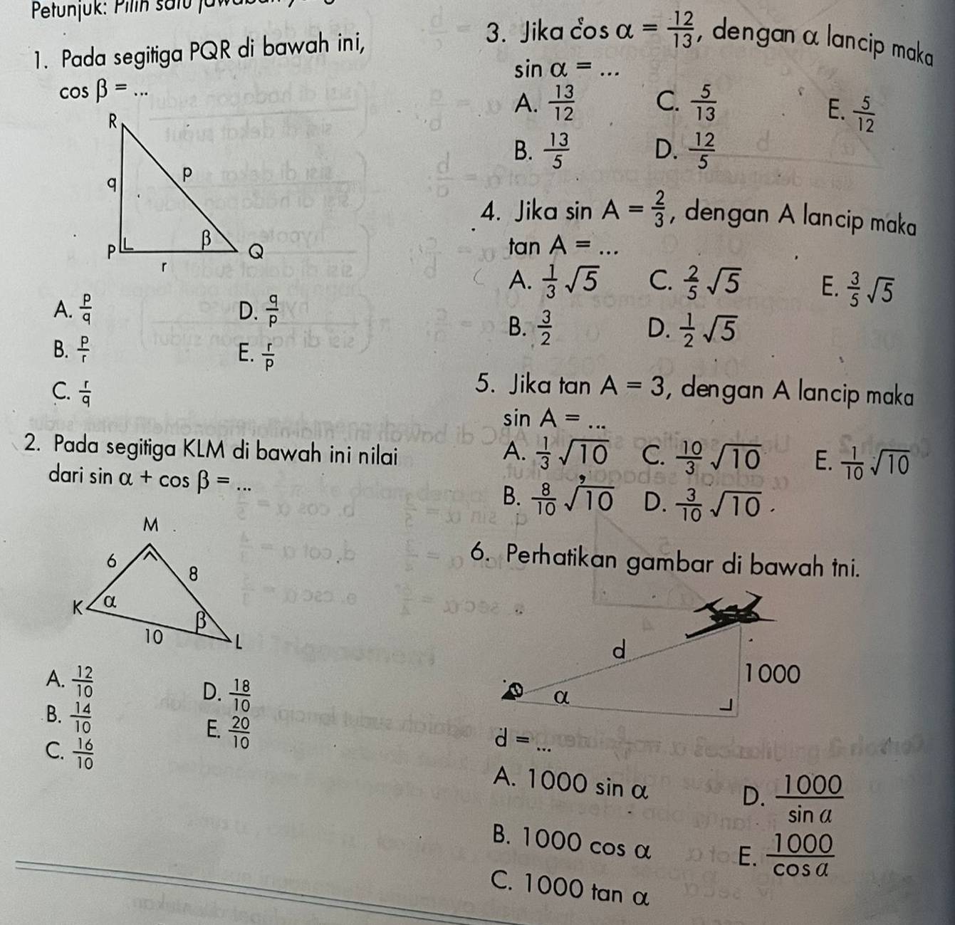 Pełtunjuk: Pilin safu jaw
1. Pada segitiga PQR di bawah ini,
3. Jika cos alpha = 12/13  , dengan α lancip maka
sin alpha =... _
cos beta =... _
C.
A.  13/12   5/13  E.  5/12 
B.  13/5  D.  12/5 
4. Jika sin A= 2/3  , dengan A lancip maka
tan A=...
A.  1/3 sqrt(5) C.  2/5 sqrt(5) E.  3/5 sqrt(5)
A.  p/q  D.  q/p 
B.  3/2  D.  1/2 sqrt(5)
B.  p/r  E.  r/p 
5. Jika tan A=3
C.  r/q  , dengan A lancip maka
sin A=... _
2. Pada segitiga KLM di bawah ini nilai A.  1/3 sqrt(10) C.  10/3 sqrt(10) E.  1/10 sqrt(10)
dari sin alpha +cos beta = ... _
B.  8/10 sqrt(10) D.  3/10 sqrt(10).
6. Perhatikan gambar di bawah tni.
A.  12/10  D.  18/10 
E.  20/10 
d= x= 1/2 
B.  14/10  1000sin alpha _
C.  16/10  ...
A.
D.  1000/sin a 
B. 1 OOOcos alpha
E.  1000/cos a 
C. 1000 tn 2