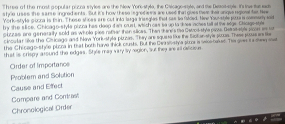 Three of the most popular pizza styles are the New York-style, the Chicago-style, and the Detroit-style. It's true that each
style uses the same ingredients. But it's how these ingredients are used that gives them their unique regional fair New
York-style pizza is thin. These slices are cut into large triangles that can be folded. New Your-style pizza is commonly sold
by the slice. Chicago-style pizza has deep dish crust, which can be up to three inches tall at the edge. Chicago-style
pizzas are generally sold as whole pies rather than slices. Then there's the Detroit-style pizza. Detroit-style pizzas are not
circular like the Chicago and New York-style pizzas. They are square like the Sicilian-style pizzas. These pizzas are like
the Chicago-style pizza in that both have thick crusts. But the Detroit-style pizza is twice-baked. This gives it a chewy cust
that is crispy around the edges. Style may vary by region, but they are all delicious.
Order of Importance
Problem and Solution
Cause and Effect
Compare and Contrast
Chronological Order