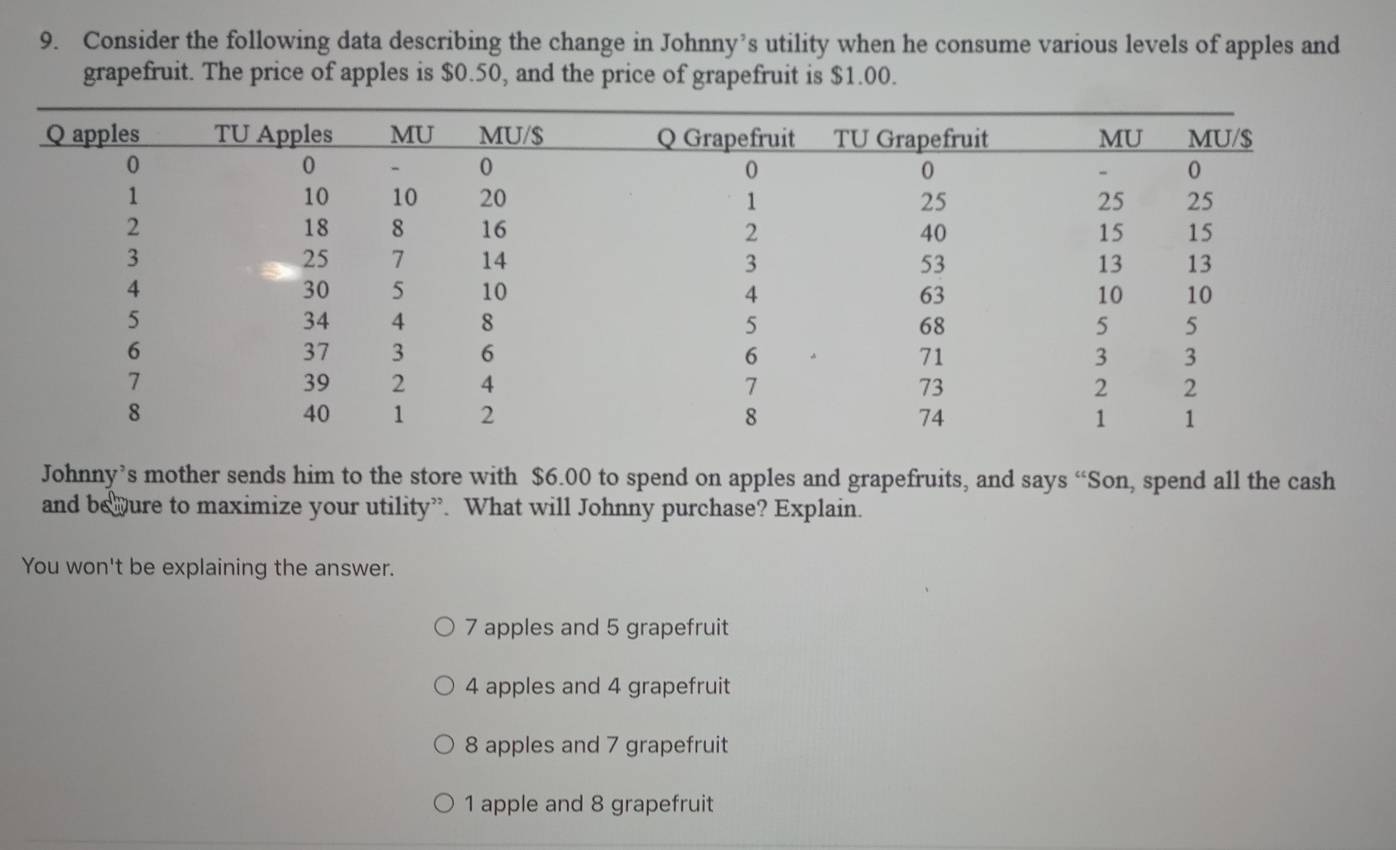 Consider the following data describing the change in Johnny’s utility when he consume various levels of apples and
grapefruit. The price of apples is $0.50, and the price of grapefruit is $1.00.
Johnny’s mother sends him to the store with $6.00 to spend on apples and grapefruits, and says “Son, spend all the cash
and behure to maximize your utility”. What will Johnny purchase? Explain.
You won't be explaining the answer.
7 apples and 5 grapefruit
4 apples and 4 grapefruit
8 apples and 7 grapefruit
1 apple and 8 grapefruit