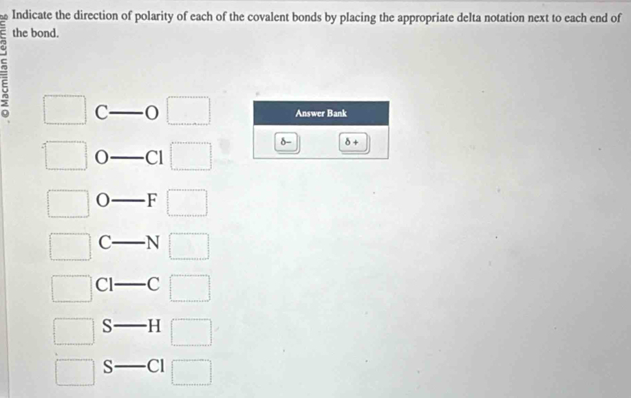 Indicate the direction of polarity of each of the covalent bonds by placing the appropriate delta notation next to each end of 
the bond. 
= □ C 
□ Answer Bank
=□ Cl □ 
d δ +
□ F □
□ c- N □ 
□ Cl □ C □ 
_  
□ S □ 
□ S _  Cl □
2x+9