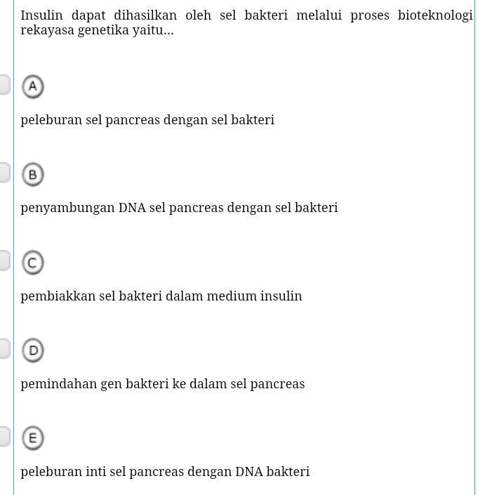 Insulin dapat dihasilkan oleh sel bakteri melalui proses bioteknologi
rekayasa genetika yaitu...
A
peleburan sel pancreas dengan sel bakteri
B
penyambungan DNA sel pancreas dengan sel bakteri
C
pembiakkan sel bakteri dalam medium insulin
D
pemindahan gen bakteri ke dalam sel pancreas
8
peleburan inti sel pancreas dengan DNA bakteri