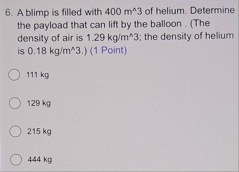 A blimp is filled with 400m^(wedge)3 of helium. Determine
the payload that can lift by the balloon . (The
density of air is 1.29kg/m^(wedge)3; the density of helium
is 0.18kg/m^(wedge)3.) (1 Point)
111 kg
129 kg
215 kg
444 kg