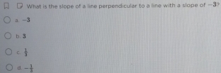 What is the slope of a line perpendicular to a line with a slope of —3?
a -3
b. 3
C.  1/3 
c. - 1/3 