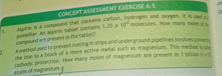 CONCEPT ASSESSMENT EXERCISE 6.5 
ydrogen and oxygen. It is usel a 
painkiller. An aspirin tablet contains C 
1. Aspirin is a compound that contains 1.25* 10^(20) molecules. How many moles of the 
compound are present in the tablet? 
2. A method used to prevent rusting in ships and underground pipelines involves conety 
the iron to a block of a more active metal such as magnesium. This method is cle 
cathodic protection. How many moles of magnesium are present in 1 billion (1 x 2
atoms of magnesium.