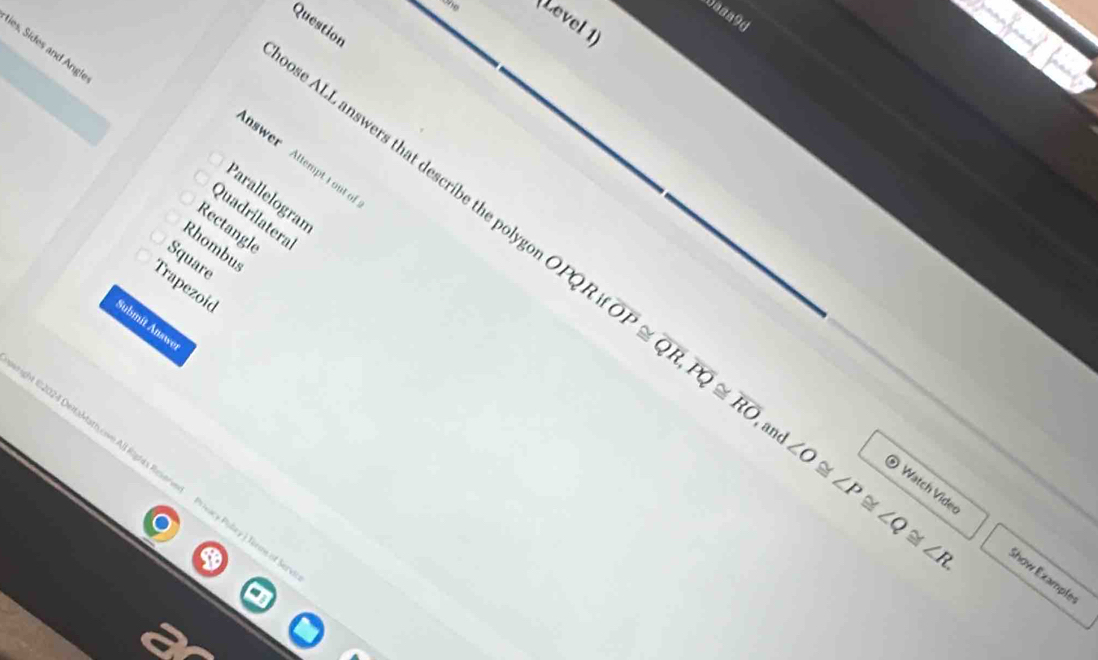 Daaa9d
(Level 1)
Question
ies, Sides and Ang!
pose ALL answers that describe the poly
nswer Altempt t out o
Parallelogran
Quadrilatera
Rectangle
Rhombus
Square
Trapezoid
Submit Answe
OPQRif overline OP≌ overline QR, overline PQ≌ overline RO , and ∠ O≌ ∠ P≌ ∠ Q≌ ∠ R. ⑤ Watch Vide
et 182024 DeltaMathycive All Rights Reverved Privacy Puley ) Tirme of
Show Example