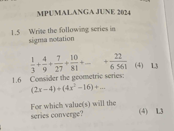 MPUMALANGA JUNE 2024 
1.5 Write the following series in 
sigma notation
 1/3 + 4/9 + 7/27 + 10/81 +... + 22/6561  (4) L3 
1.6 Consider the geometric series:
(2x-4)+(4x^2-16)+... 
For which value(s) will the 
series converge? 
(4) L3