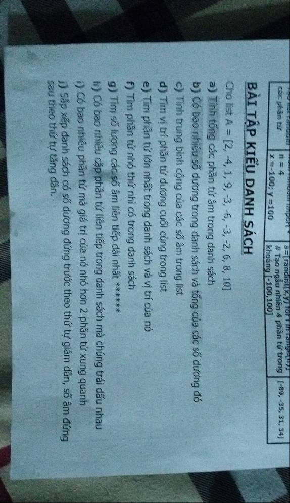 a=Tandint(x,y) for I in range(n) 
các phần tứ n=4 [-89,-35,31,34]
# Tạo ngẫu nhiên 4 phân tứ trong
x=-100; y=100 khoáng [-100,100]
BÀI TẬP KIẾU DANH SÁCH 
Cho list A=[2,-4,1,9,-3,-6,-3,-2,6,8,10]
a) Tính tổng các phần tử âm trong danh sách 
b) Có bao nhiêu số dương trong danh sách và tổng của các số dương đó 
c) Tính trung bình cộng của các số âm trong list 
d) Tìm vị trí phần tử dương cuối cùng trong list 
e) Tìm phần tử lớn nhất trong danh sách và vị trí của nó 
f) Tìm phần tử nhỏ thứ nhì có trong danh sách 
g) Tìm số lượng các số âm liên tiếp dài nhất ****** 
# ) Có bao nhiều cặp phân tử liên tiếp trong danh sách mà chúng trái dấu nhau 
i ) Có bao nhiêu phần tử mà giá trị của nó nhỏ hơn 2 phần tử xung quanh 
( ) Sắp xếp danh sách có số dương đứng trước theo thứ tự giảm dân, số âm đứng 
sau theo thứ tự tăng dân.