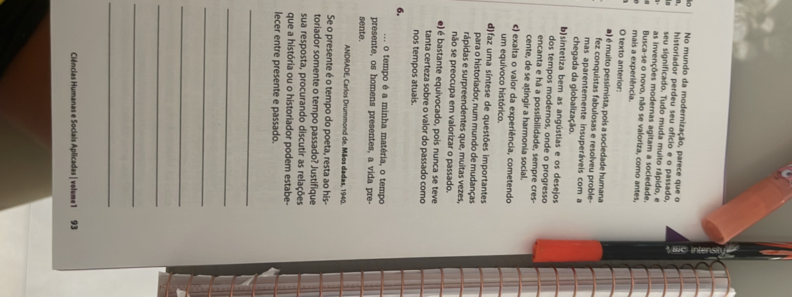 to No mundo da modernização, parece que o
historiador perdeu seu ofício e o passado,
in seu significado. Tudo muda muito rápido, e
as invenções modernas agitam a sociedade.
Busca-se o novo, não se valoriza, como antes,
mais a experiência.
O texto anterior:
a) é muito pessimista, pois a sociedade humana
fez conquistas fabulosas e resolveu proble-
mas aparentemente insuperáveis com a
chegada da globalização.
b)sintetiza bem as angústias e os desejos
dos tempos modernos, onde o progresso
encanta e há a possibilidade, sempre cres-
cente, de se atingir a harmonia social.
c) exalta o valor da experiência, cometendo
um equívoco histórico.
d)faz uma síntese de questões importantes
para o historiador, num mundo de mudanças
rápidas e surpreendentes que, muitas vezes,
não se preocupa em valorizar o passado.
e) é bastante equivocado, pois nunca se teve
tanta certeza sobre o valor do passado como
nos tempos atuais.
6.
o tempo é a minha matéria, o tempo
presente, os homens presentes, a vida pre-
sente.
ANDRADE, Carlos Drummond de. Mãos dadas, 1940.
Se o presente é o tempo do poeta, resta ao his-
toriador somente o tempo passado? Justifique
sua resposta, procurando discutir as relações
que a história ou o historiador podem estabe-
lecer entre presente e passado.
_
_
_
_
_
_
_
Ciências Humanas e Sociais Aplicadas | volume1 93