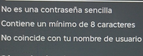 No es una contraseña sencilla 
Contiene un mínimo de 8 caracteres 
No coincide con tu nombre de usuario