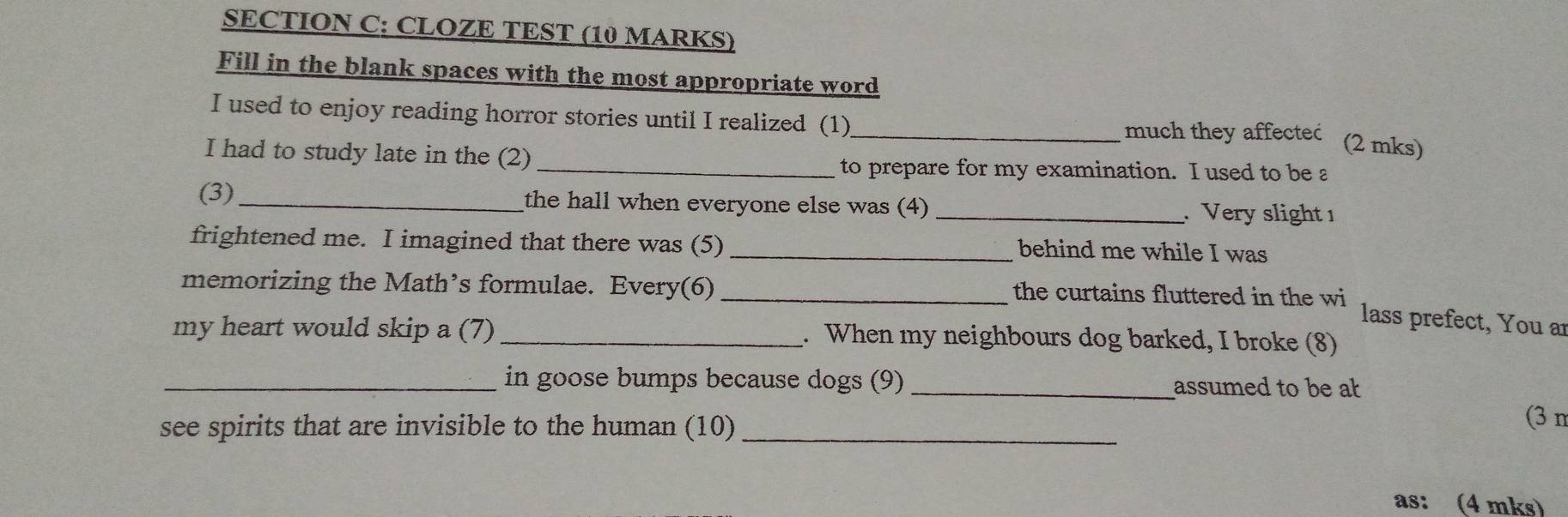 CLOZE TEST (10 MARKS) 
Fill in the blank spaces with the most appropriate word 
I used to enjoy reading horror stories until I realized (1)_ 
much they affecteć (2 mks) 
I had to study late in the (2) 
_to prepare for my examination. I used to be a 
(3)_ the hall when everyone else was (4) _. Very slight 1 
frightened me. I imagined that there was (5) _behind me while I was 
memorizing the Math’s formulae. Every(6) _the curtains fluttered in the wi 
lass prefect, You ar 
my heart would skip a (7) _. When my neighbours dog barked, I broke (8) 
_in goose bumps because dogs (9) _assumed to be a 
see spirits that are invisible to the human (10)_ 
(3 m
as: (4 mks)