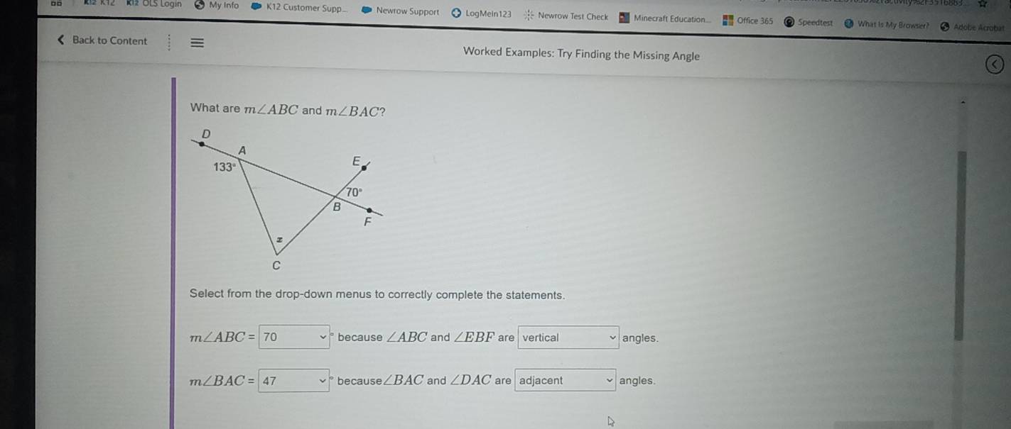 My Inf K12 Customer Supp... Newrow Support LogMein123 /  1/4 = Newrow Test Check Minecraft Education.. Office 365 Speedtest  What is My Browser? 0 Adobe Acrobat
< Back to Content Worked Examples: Try Finding the Missing Angle
What are  m∠ ABC and m∠ BAC ?
Select from the drop-down menus to correctly complete the statements.
m∠ ABC=70 v because ∠ ABC and ∠ EBF are vertical angles.
m∠ BAC=47 because ∠ BAC and ∠ DAC are adjacent angles.